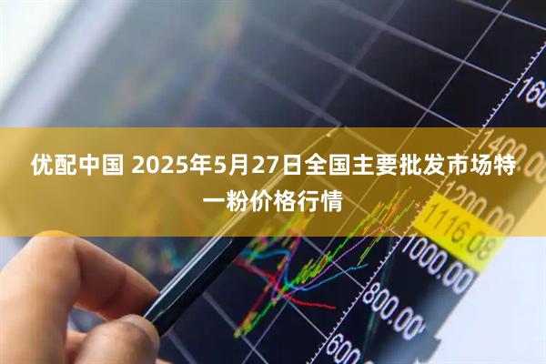 优配中国 2025年5月27日全国主要批发市场特一粉价格行情