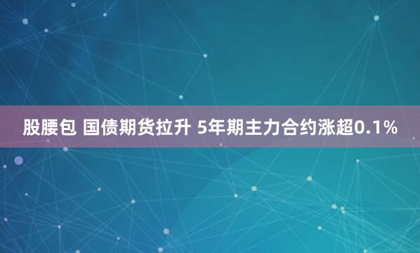 股腰包 国债期货拉升 5年期主力合约涨超0.1%