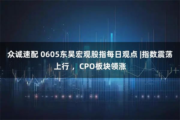 众诚速配 0605东吴宏观股指每日观点 |指数震荡上行 ，CPO板块领涨