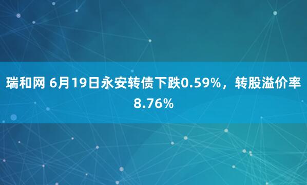 瑞和网 6月19日永安转债下跌0.59%，转股溢价率8.76%