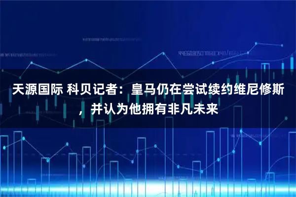 天源国际 科贝记者：皇马仍在尝试续约维尼修斯，并认为他拥有非凡未来