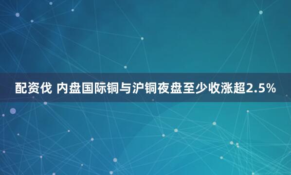 配资伐 内盘国际铜与沪铜夜盘至少收涨超2.5%