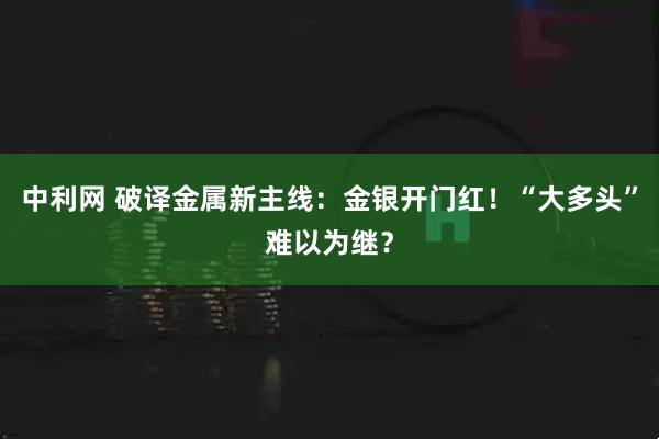 中利网 破译金属新主线:金银开门红!“大多头”难以为继?