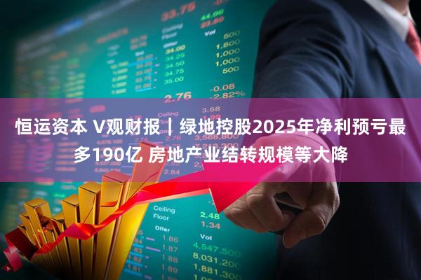 恒运资本 V观财报｜绿地控股2025年净利预亏最多190亿 房地产业结转规模等大降