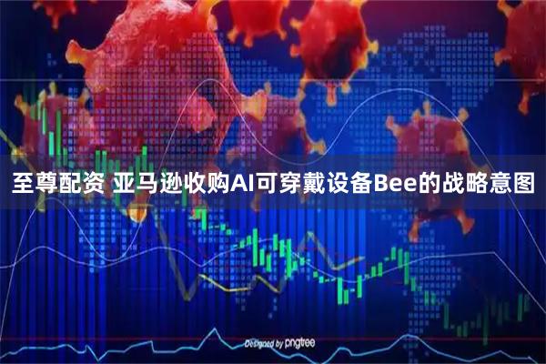 至尊配资 亚马逊收购AI可穿戴设备Bee的战略意图
