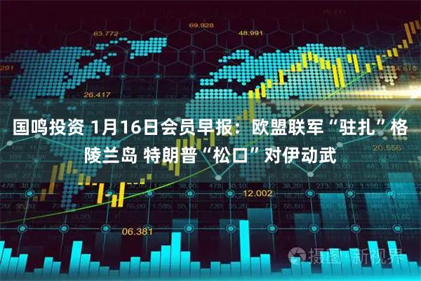 国鸣投资 1月16日会员早报：欧盟联军“驻扎”格陵兰岛 特朗普“松口”对伊动武