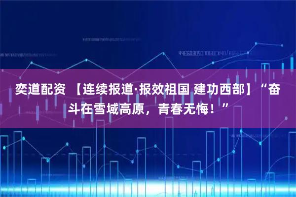 奕道配资 【连续报道·报效祖国 建功西部】“奋斗在雪域高原，青春无悔！”
