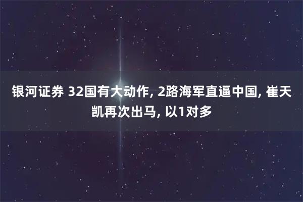 银河证券 32国有大动作, 2路海军直逼中国, 崔天凯再次出马, 以1对多
